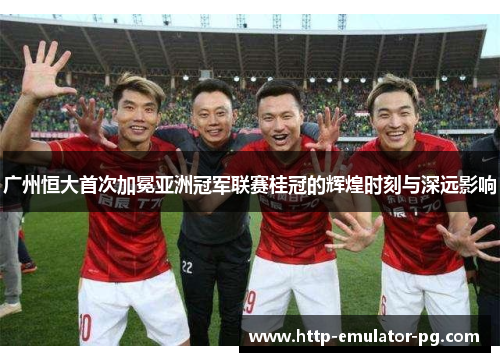 广州恒大首次加冕亚洲冠军联赛桂冠的辉煌时刻与深远影响
