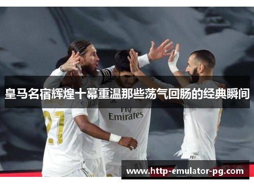 皇马名宿辉煌十幕重温那些荡气回肠的经典瞬间