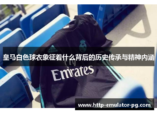 皇马白色球衣象征着什么背后的历史传承与精神内涵