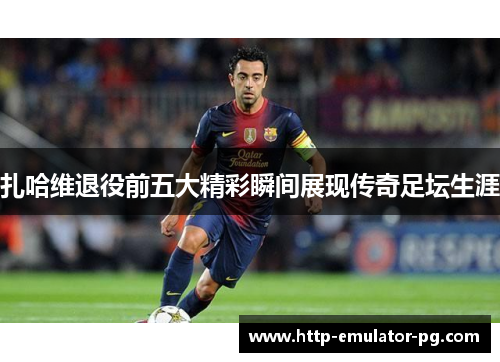 扎哈维退役前五大精彩瞬间展现传奇足坛生涯