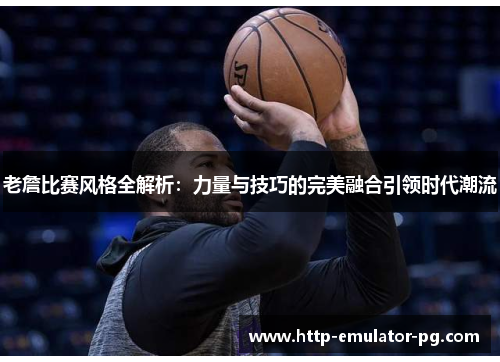 老詹比赛风格全解析：力量与技巧的完美融合引领时代潮流
