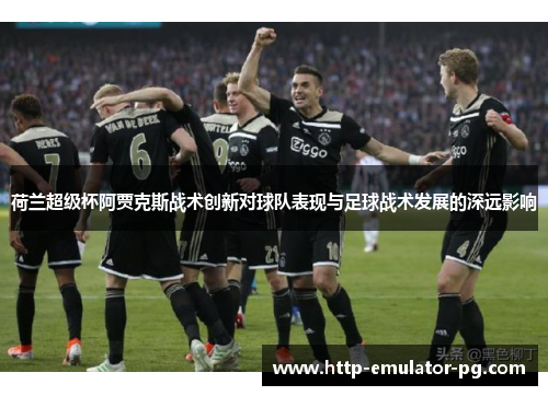 荷兰超级杯阿贾克斯战术创新对球队表现与足球战术发展的深远影响 荷兰超级杯阿贾克斯战术创新对球队表现与足球战术发展的深远影响