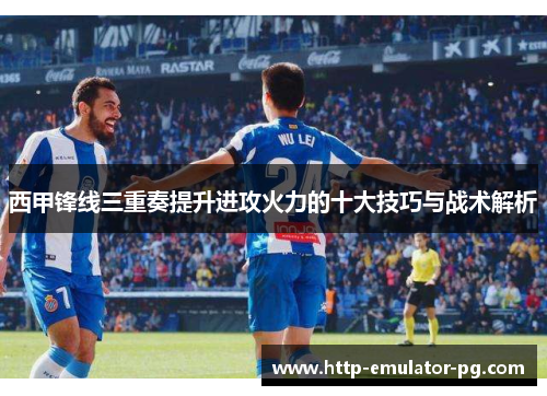 西甲锋线三重奏提升进攻火力的十大技巧与战术解析