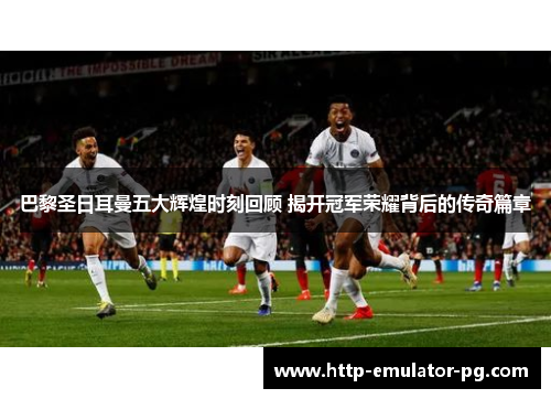 巴黎圣日耳曼五大辉煌时刻回顾 揭开冠军荣耀背后的传奇篇章