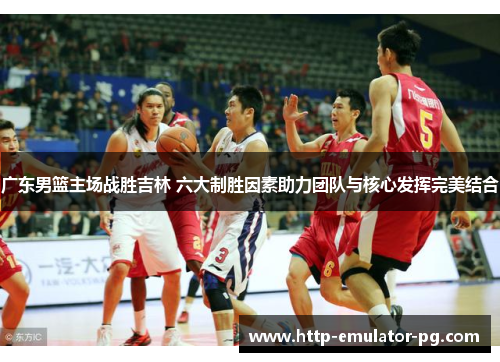 广东男篮主场战胜吉林 六大制胜因素助力团队与核心发挥完美结合