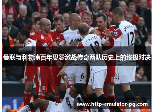曼联与利物浦百年恩怨激战传奇两队历史上的终极对决