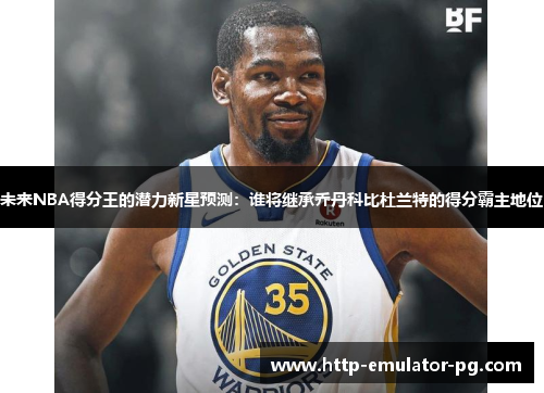 未来NBA得分王的潜力新星预测：谁将继承乔丹科比杜兰特的得分霸主地位