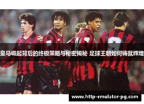 皇马崛起背后的终极策略与秘密揭秘 足球王朝如何铸就辉煌