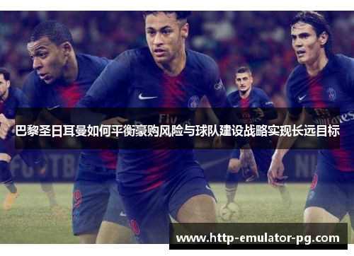 巴黎圣日耳曼如何平衡豪购风险与球队建设战略实现长远目标