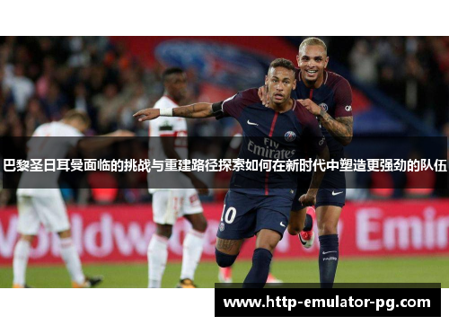 巴黎圣日耳曼面临的挑战与重建路径探索如何在新时代中塑造更强劲的队伍