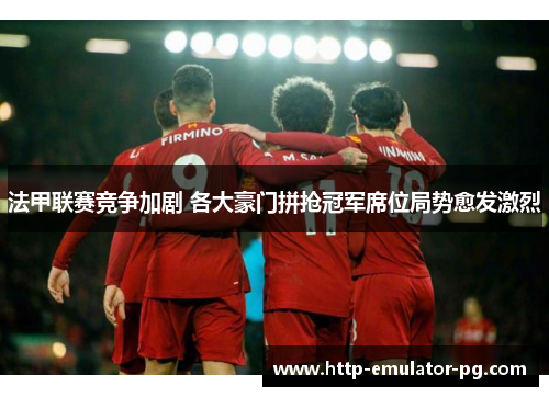 法甲联赛竞争加剧 各大豪门拼抢冠军席位局势愈发激烈