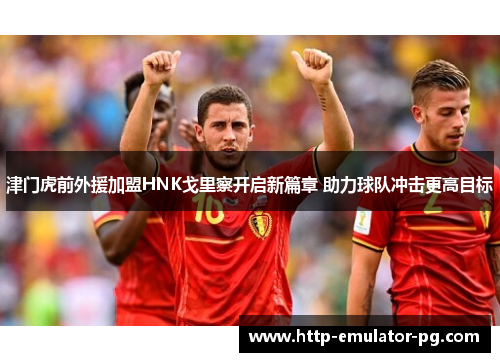 津门虎前外援加盟HNK戈里察开启新篇章 助力球队冲击更高目标